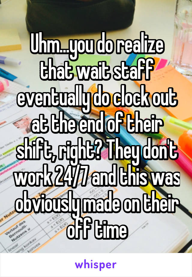 Uhm...you do realize that wait staff eventually do clock out at the end of their shift, right? They don't work 24/7 and this was obviously made on their off time