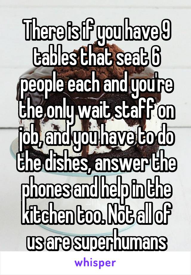 There is if you have 9 tables that seat 6 people each and you're the only wait staff on job, and you have to do the dishes, answer the phones and help in the kitchen too. Not all of us are superhumans