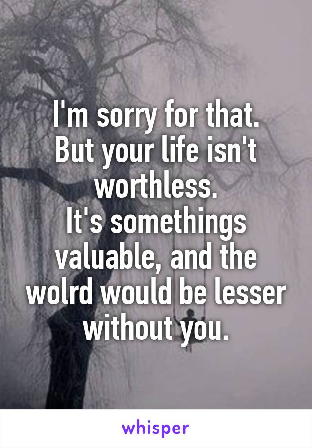 I'm sorry for that.
But your life isn't worthless.
It's somethings valuable, and the wolrd would be lesser without you.