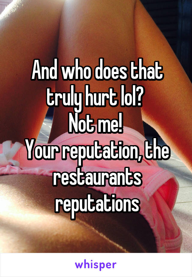 And who does that truly hurt lol? 
Not me! 
Your reputation, the restaurants reputations