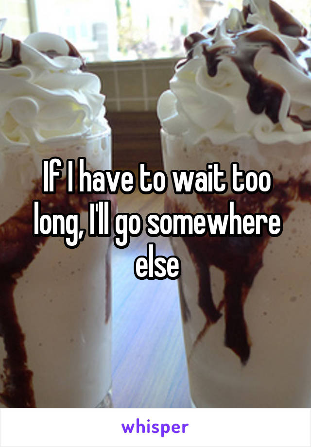 If I have to wait too long, I'll go somewhere else