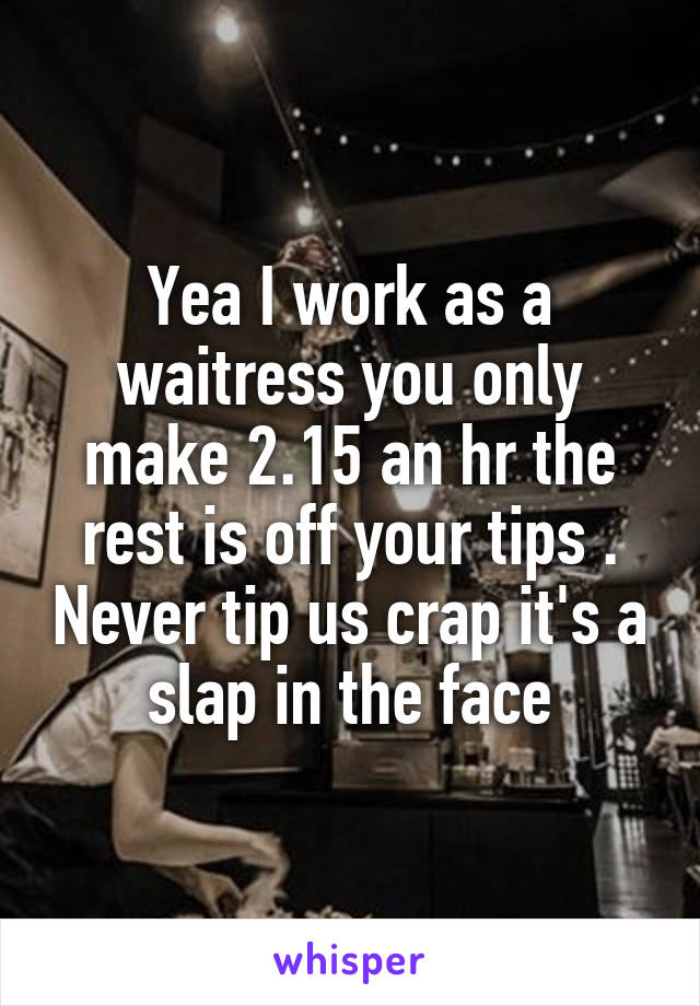 Yea I work as a waitress you only make 2.15 an hr the rest is off your tips . Never tip us crap it's a slap in the face