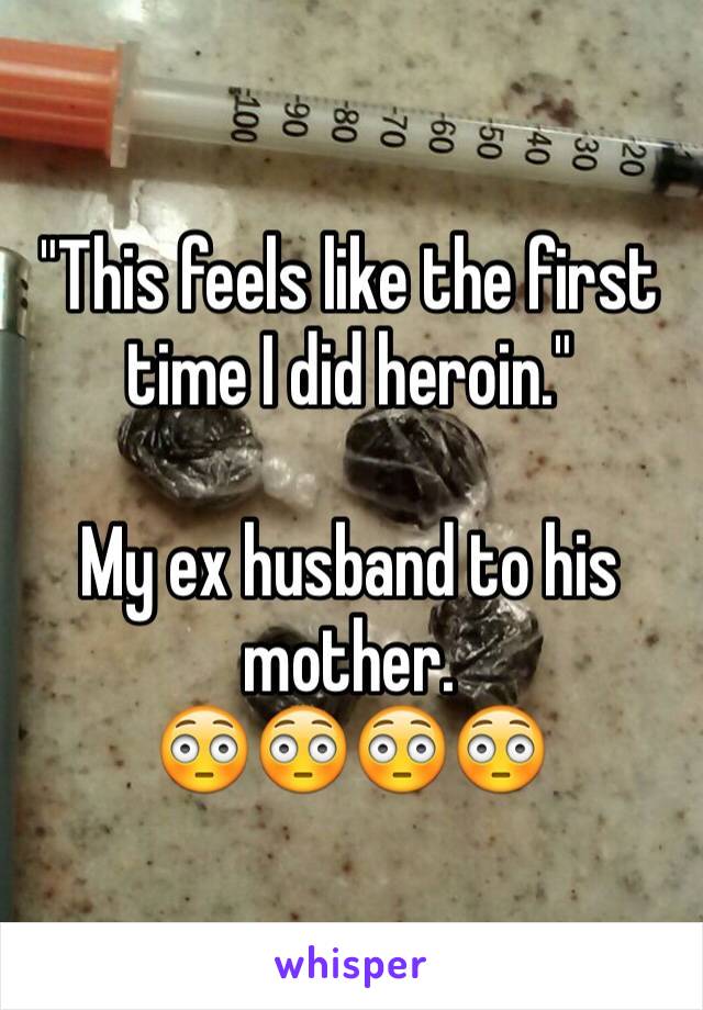 "This feels like the first time I did heroin." 

My ex husband to his mother. 
😳😳😳😳