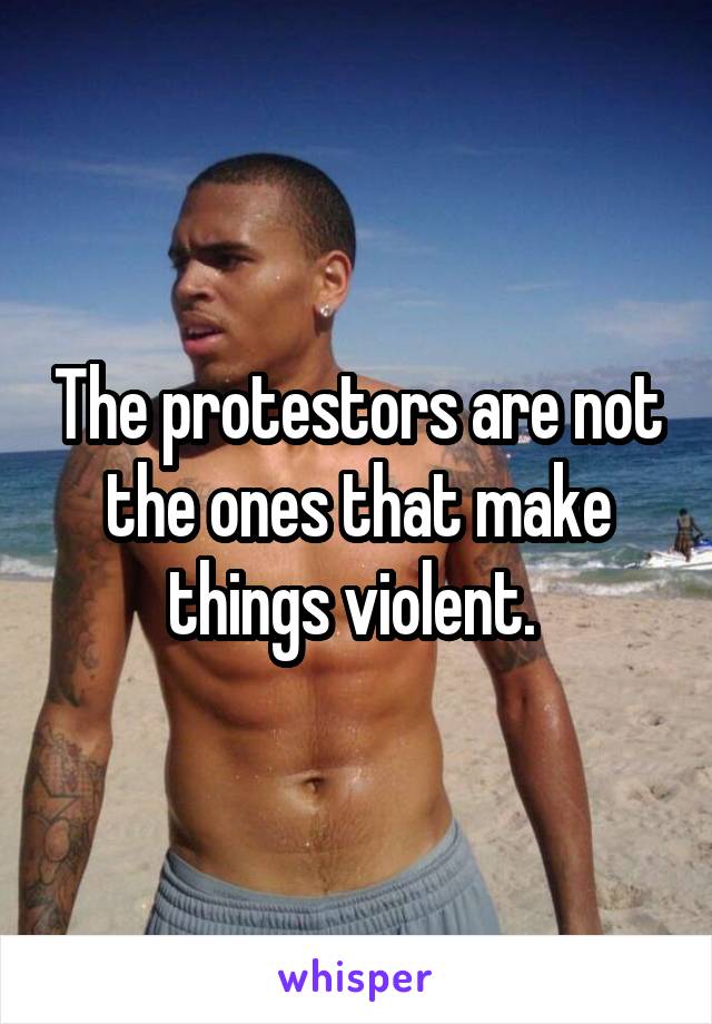 The protestors are not the ones that make things violent. 
