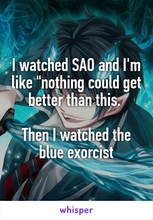 I watched SAO and I'm like "nothing could get better than this. 

Then I watched the blue exorcist