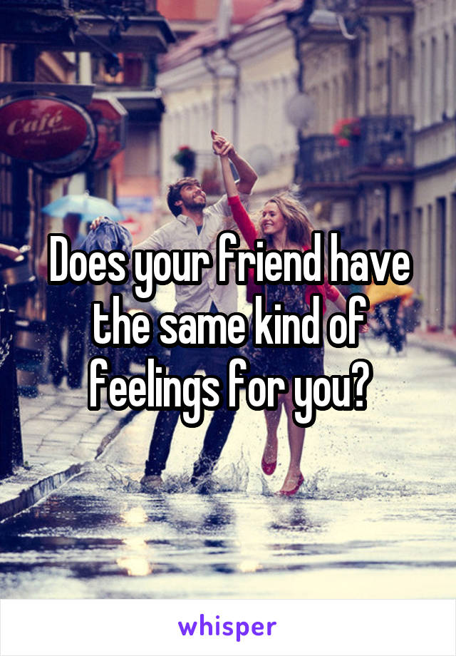 Does your friend have the same kind of feelings for you?