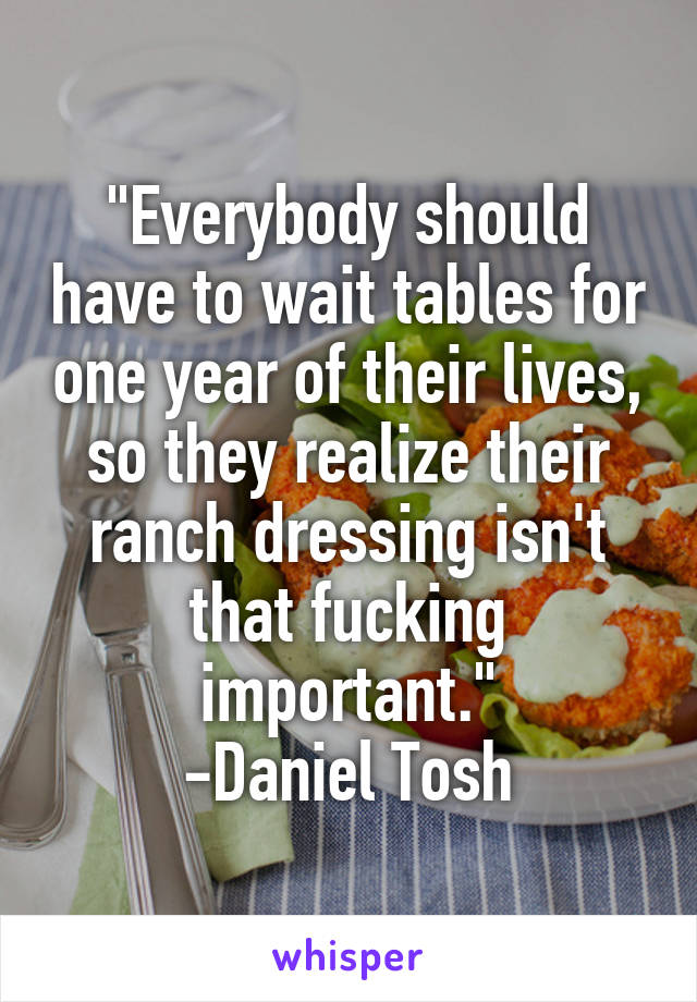 "Everybody should have to wait tables for one year of their lives, so they realize their ranch dressing isn't that fucking important."
-Daniel Tosh