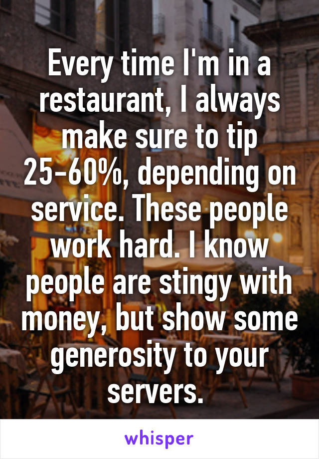 Every time I'm in a restaurant, I always make sure to tip 25-60%, depending on service. These people work hard. I know people are stingy with money, but show some generosity to your servers. 