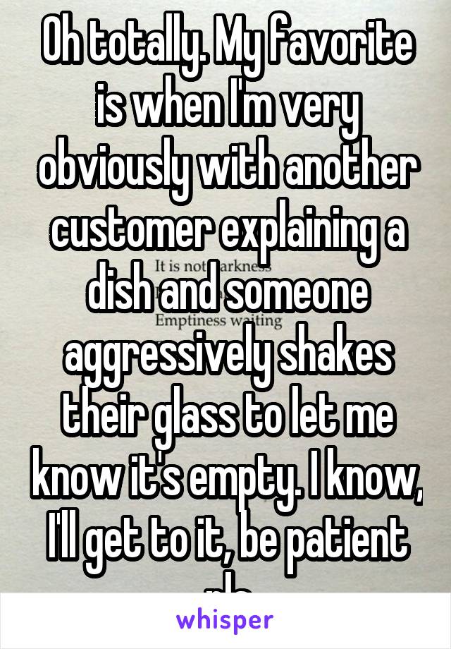 Oh totally. My favorite is when I'm very obviously with another customer explaining a dish and someone aggressively shakes their glass to let me know it's empty. I know, I'll get to it, be patient pls