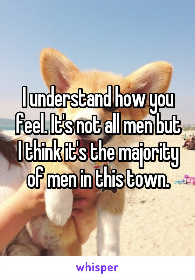 I understand how you feel. It's not all men but I think it's the majority of men in this town.