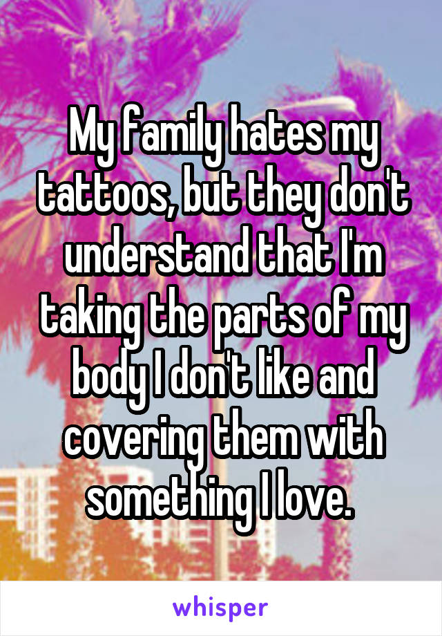 My family hates my tattoos, but they don't understand that I'm taking the parts of my body I don't like and covering them with something I love. 