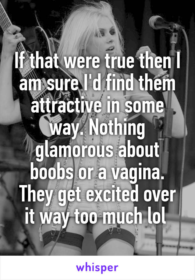 If that were true then I am sure I'd find them attractive in some way. Nothing glamorous about boobs or a vagina. They get excited over it way too much lol 