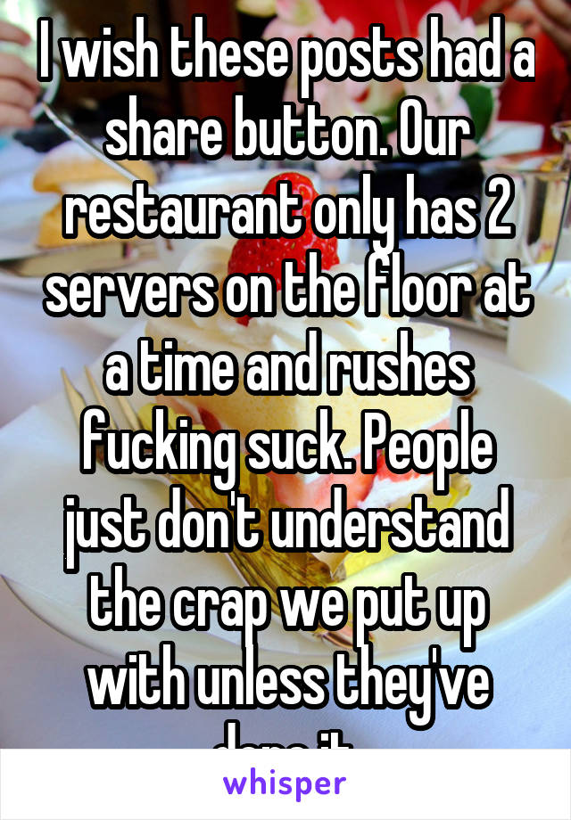 I wish these posts had a share button. Our restaurant only has 2 servers on the floor at a time and rushes fucking suck. People just don't understand the crap we put up with unless they've done it.