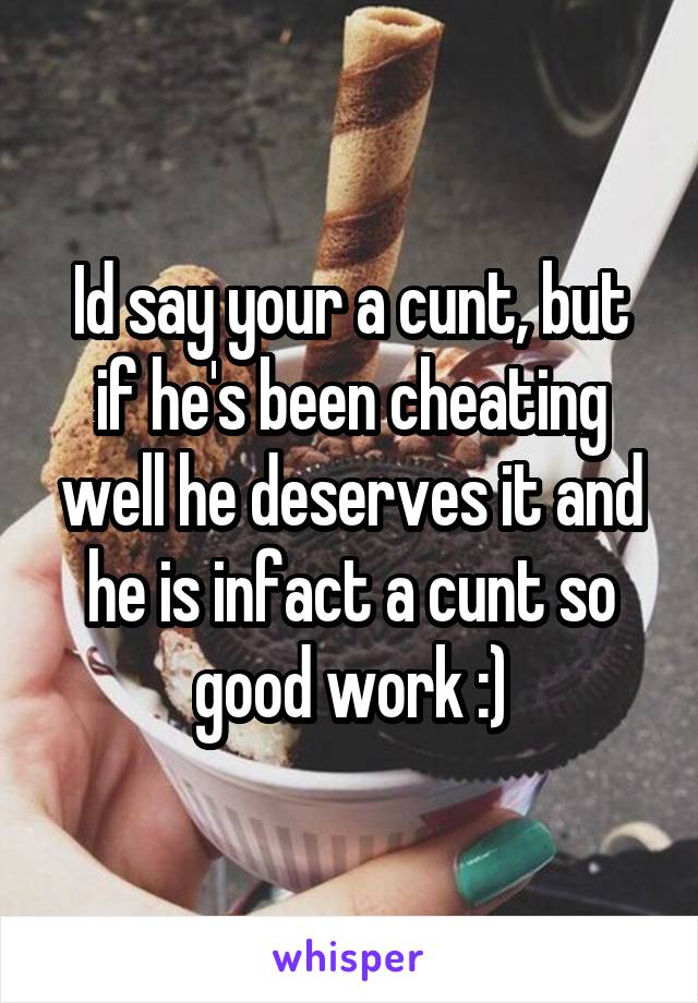 Id say your a cunt, but if he's been cheating well he deserves it and he is infact a cunt so good work :)