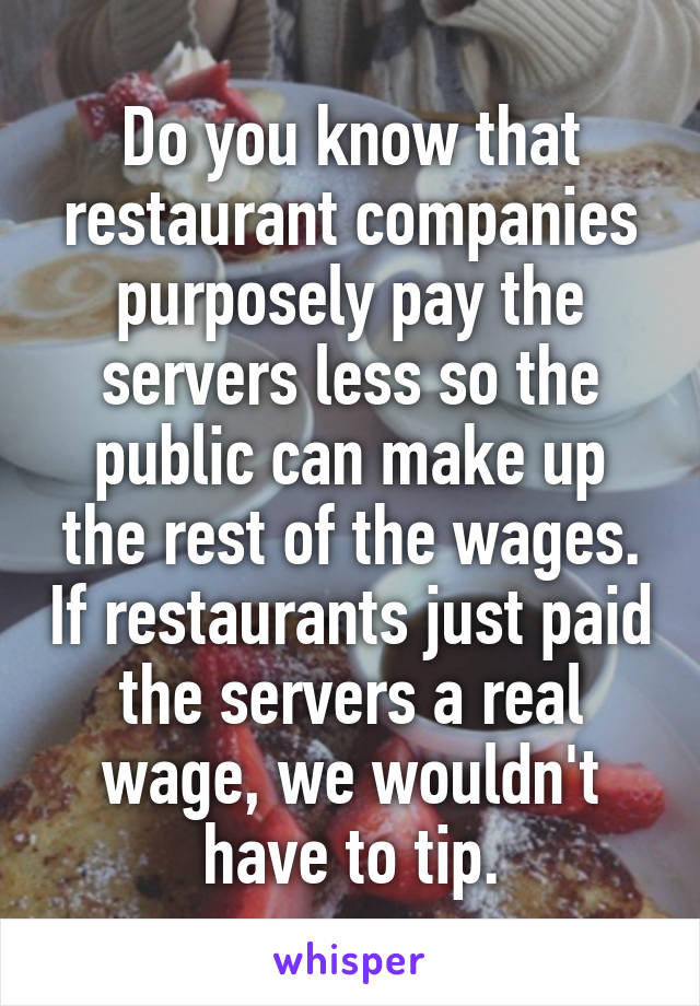 Do you know that restaurant companies purposely pay the servers less so the public can make up the rest of the wages. If restaurants just paid the servers a real wage, we wouldn't have to tip.