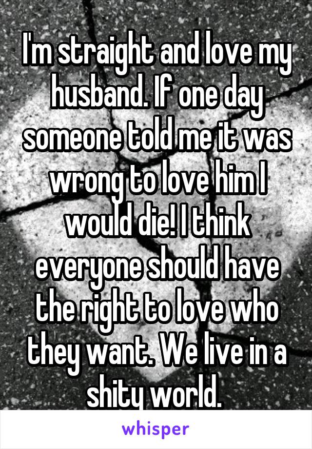 I'm straight and love my husband. If one day someone told me it was wrong to love him I would die! I think everyone should have the right to love who they want. We live in a shity world. 
