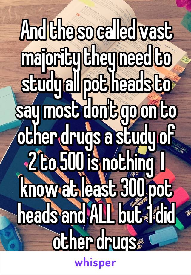 And the so called vast majority they need to study all pot heads to say most don't go on to other drugs a study of 2 to 500 is nothing  I know at least 300 pot heads and ALL but 1 did other drugs 