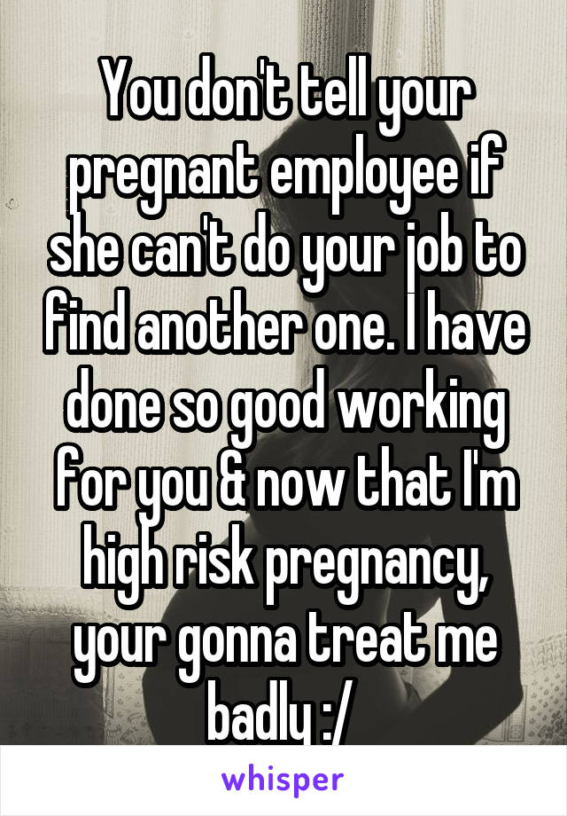 You don't tell your pregnant employee if she can't do your job to find another one. I have done so good working for you & now that I'm high risk pregnancy, your gonna treat me badly :/ 
