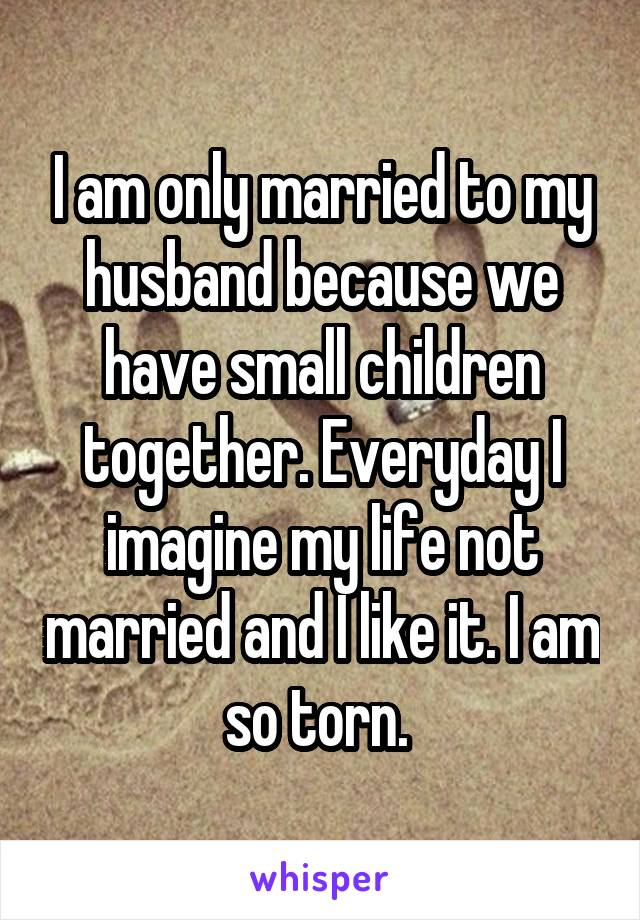 I am only married to my husband because we have small children together. Everyday I imagine my life not married and I like it. I am so torn. 