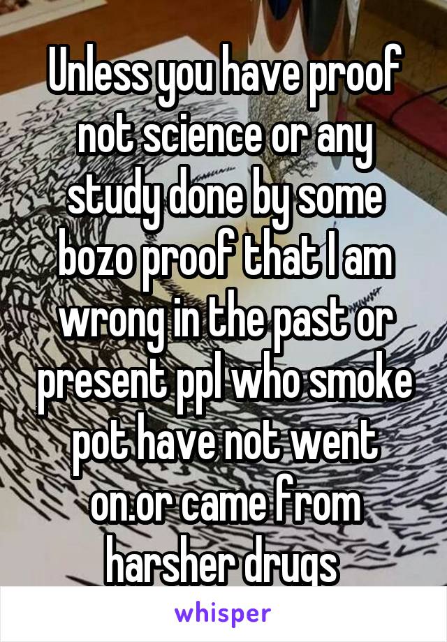 Unless you have proof not science or any study done by some bozo proof that I am wrong in the past or present ppl who smoke pot have not went on.or came from harsher drugs 