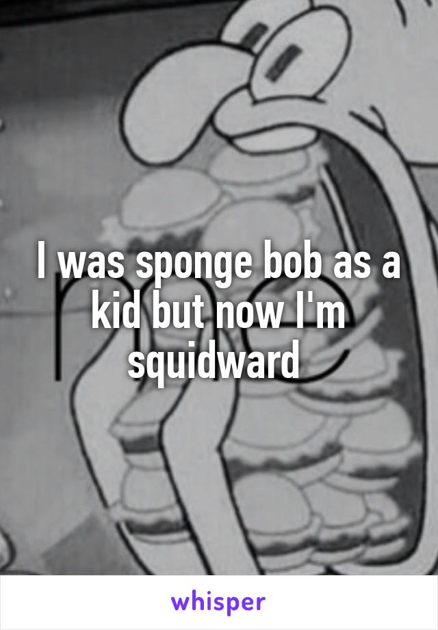 I was sponge bob as a kid but now I'm squidward 