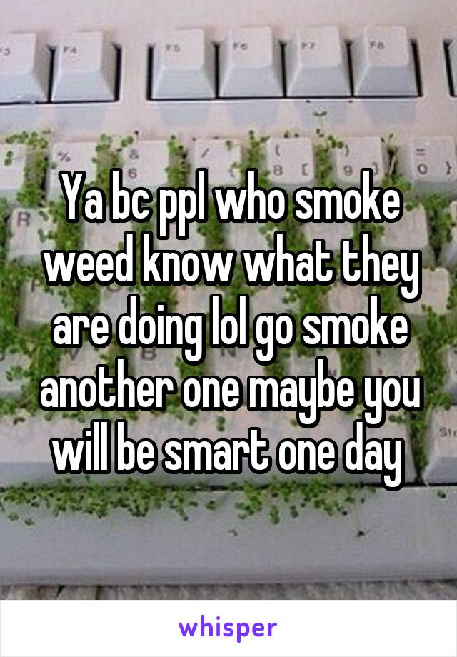 Ya bc ppl who smoke weed know what they are doing lol go smoke another one maybe you will be smart one day 