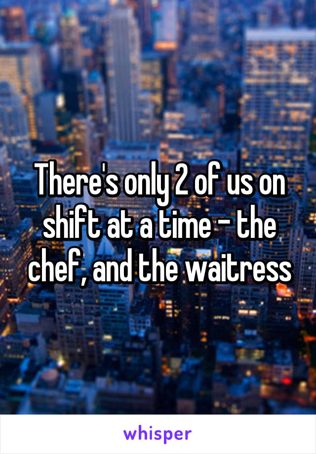 There's only 2 of us on shift at a time - the chef, and the waitress