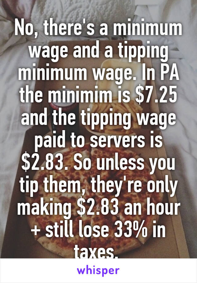 No, there's a minimum wage and a tipping minimum wage. In PA the minimim is $7.25 and the tipping wage paid to servers is $2.83. So unless you tip them, they're only making $2.83 an hour + still lose 33% in taxes. 