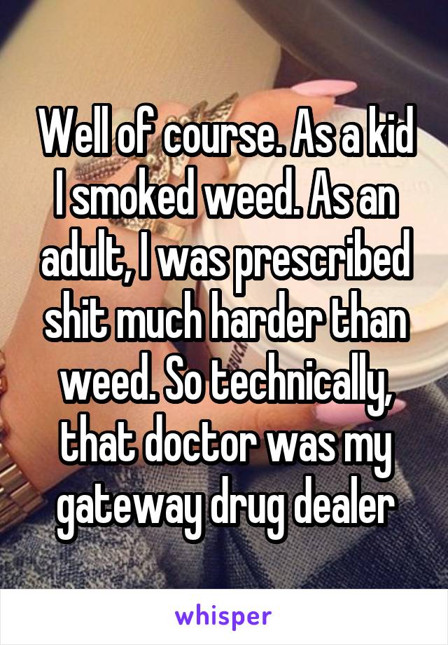 Well of course. As a kid I smoked weed. As an adult, I was prescribed shit much harder than weed. So technically, that doctor was my gateway drug dealer