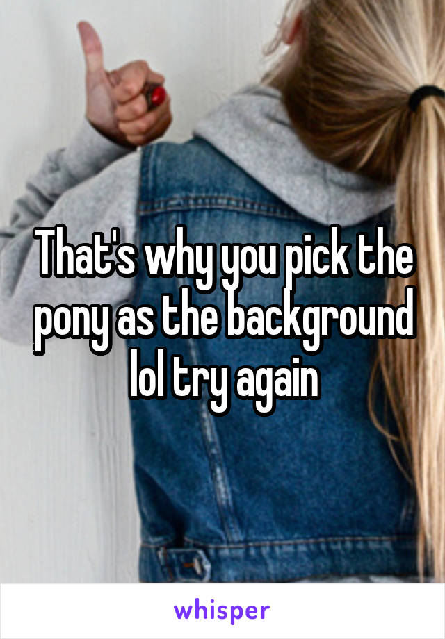 That's why you pick the pony as the background lol try again