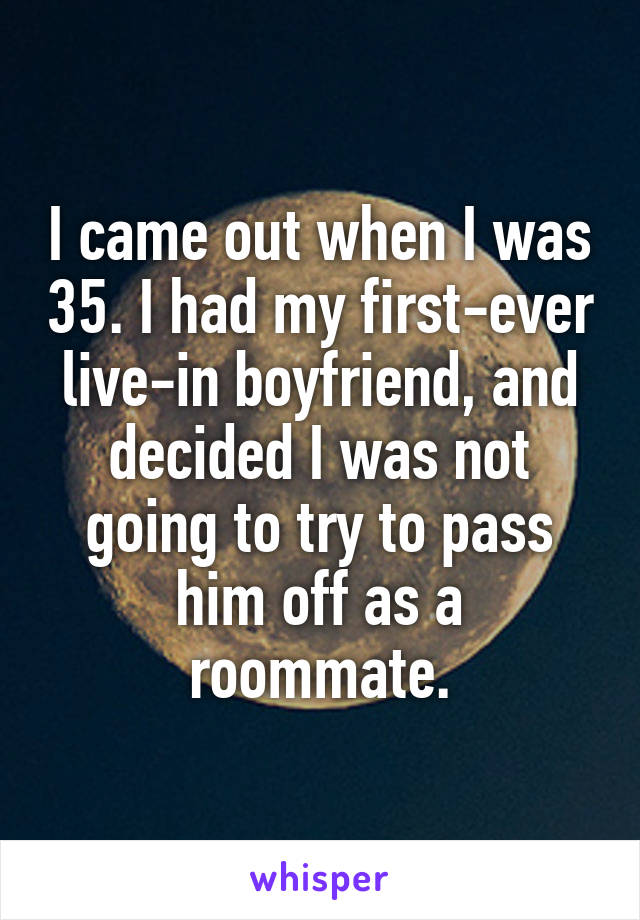 I came out when I was 35. I had my first-ever live-in boyfriend, and decided I was not going to try to pass him off as a roommate.