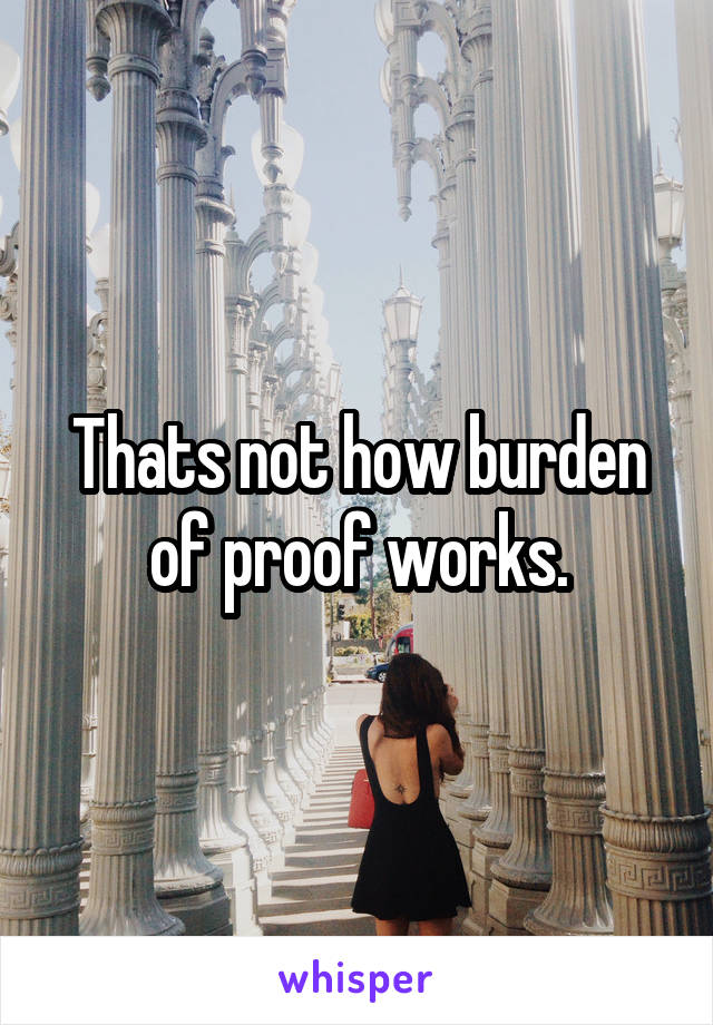 Thats not how burden of proof works.