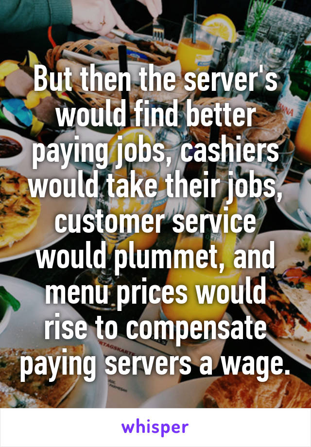 But then the server's would find better paying jobs, cashiers would take their jobs, customer service would plummet, and menu prices would rise to compensate paying servers a wage.