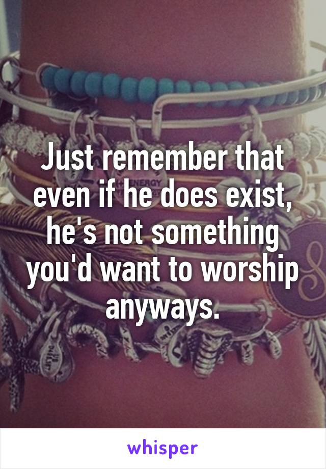 Just remember that even if he does exist, he's not something you'd want to worship anyways.
