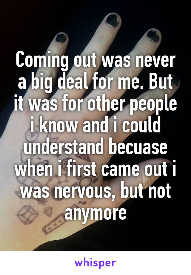 Coming out was never a big deal for me. But it was for other people i know and i could understand becuase when i first came out i was nervous, but not anymore