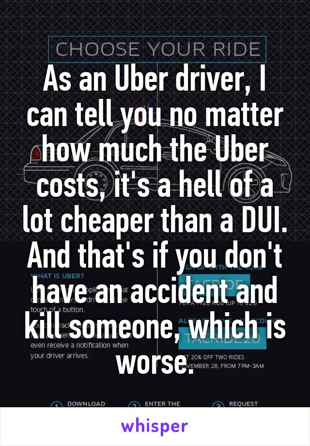 As an Uber driver, I can tell you no matter how much the Uber costs, it's a hell of a lot cheaper than a DUI. And that's if you don't have an accident and kill someone, which is worse.
