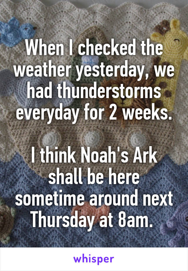 When I checked the weather yesterday, we had thunderstorms everyday for 2 weeks.

I think Noah's Ark shall be here sometime around next Thursday at 8am. 