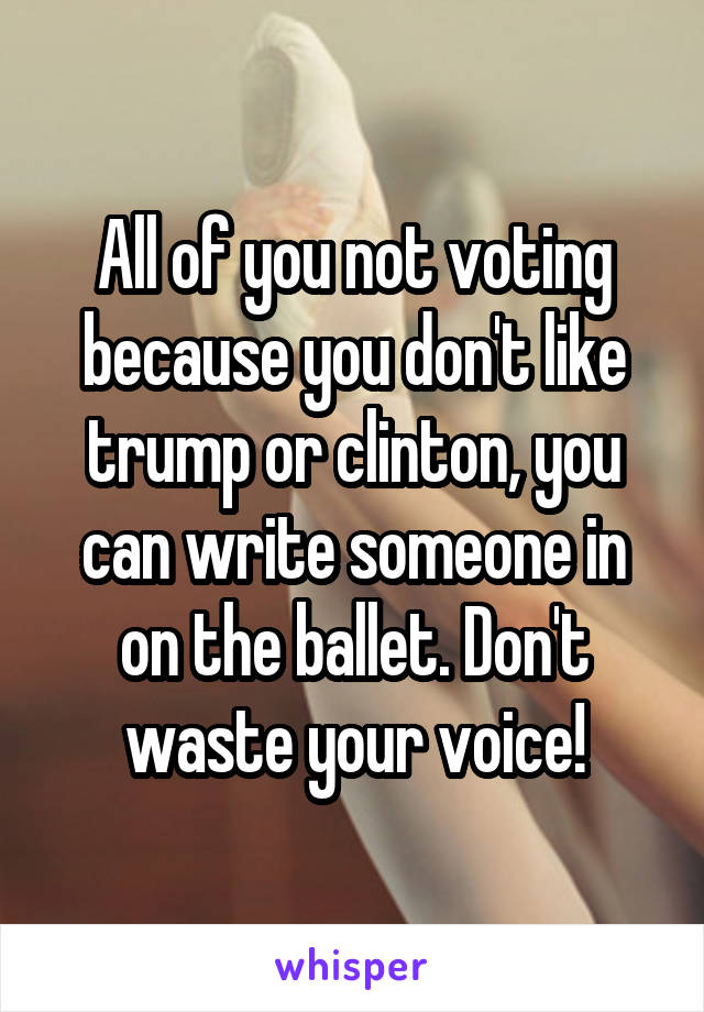 All of you not voting because you don't like trump or clinton, you can write someone in on the ballet. Don't waste your voice!