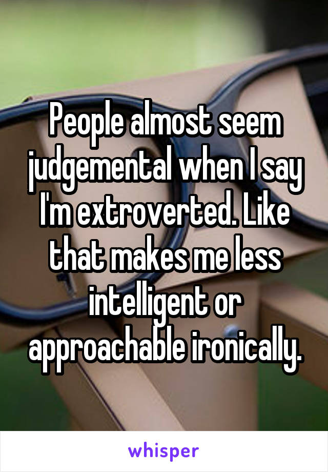 People almost seem judgemental when I say I'm extroverted. Like that makes me less intelligent or approachable ironically.
