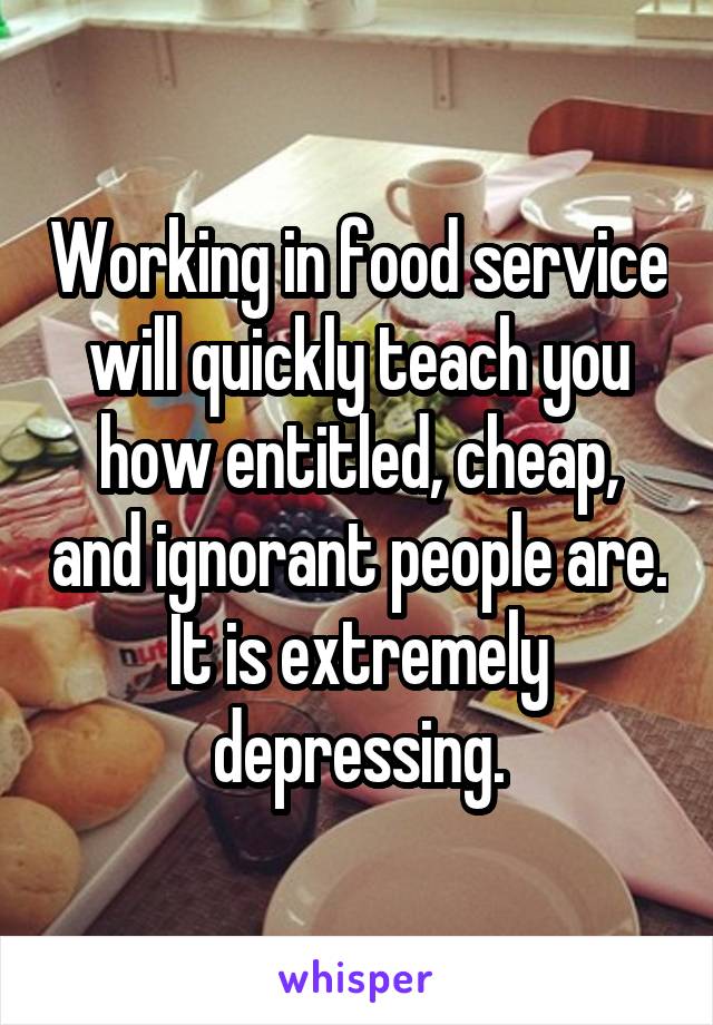 Working in food service will quickly teach you how entitled, cheap, and ignorant people are. It is extremely depressing.