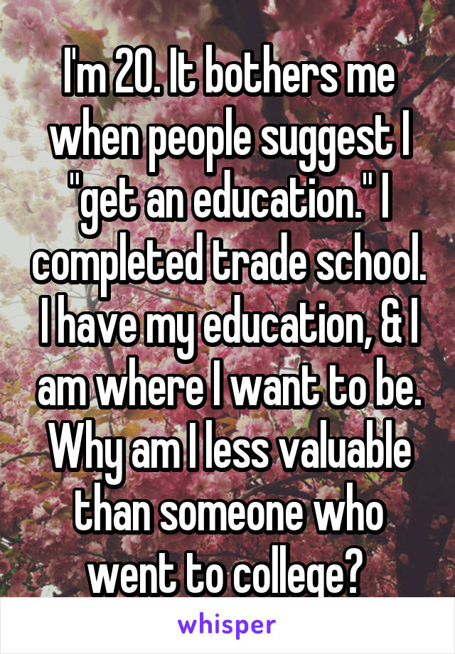 I'm 20. It bothers me when people suggest I "get an education." I completed trade school. I have my education, & I am where I want to be. Why am I less valuable than someone who went to college? 