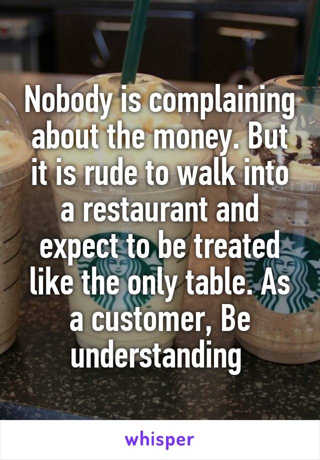 Nobody is complaining about the money. But it is rude to walk into a restaurant and expect to be treated like the only table. As a customer, Be understanding 