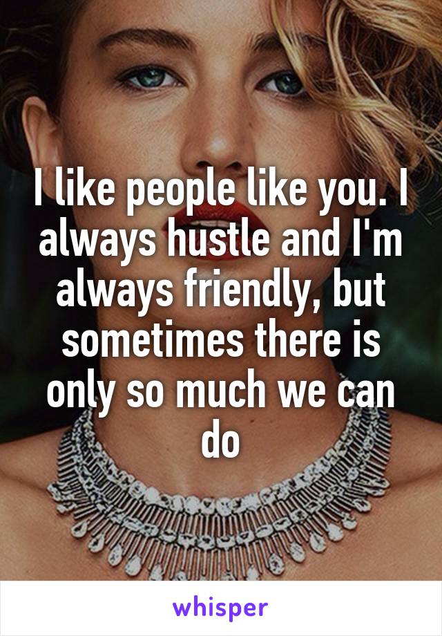 I like people like you. I always hustle and I'm always friendly, but sometimes there is only so much we can do