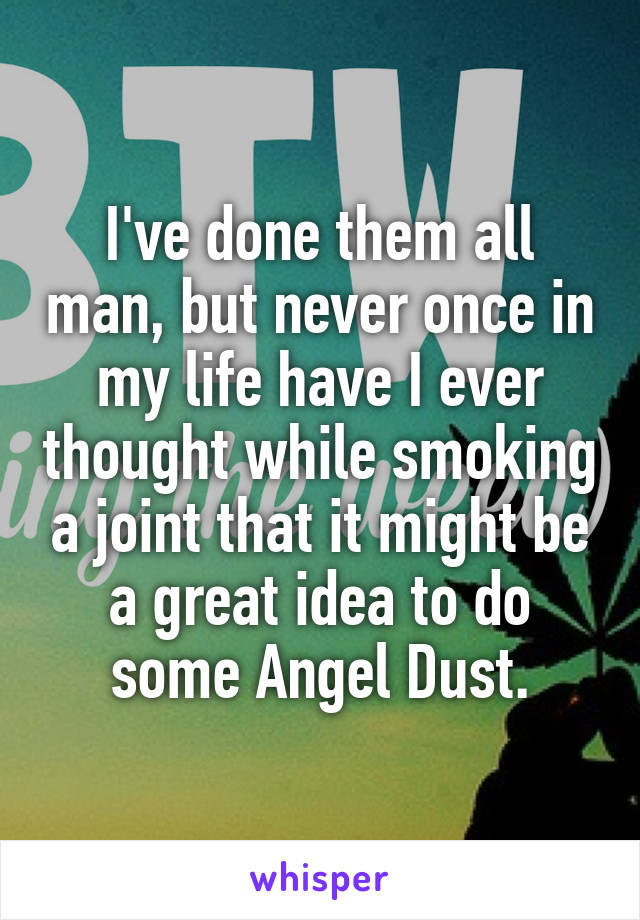 I've done them all man, but never once in my life have I ever thought while smoking a joint that it might be a great idea to do some Angel Dust.