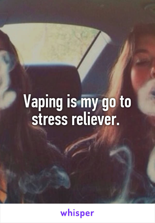 Vaping is my go to stress reliever. 