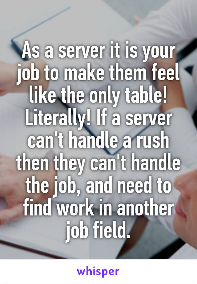 As a server it is your job to make them feel like the only table! Literally! If a server can't handle a rush then they can't handle the job, and need to find work in another job field.