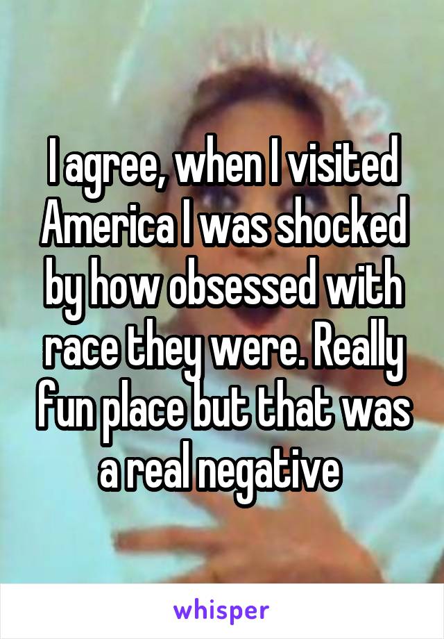 I agree, when I visited America I was shocked by how obsessed with race they were. Really fun place but that was a real negative 