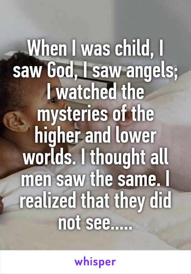 When I was child, I saw God, I saw angels;
I watched the mysteries of the higher and lower worlds. I thought all men saw the same. I realized that they did not see.....