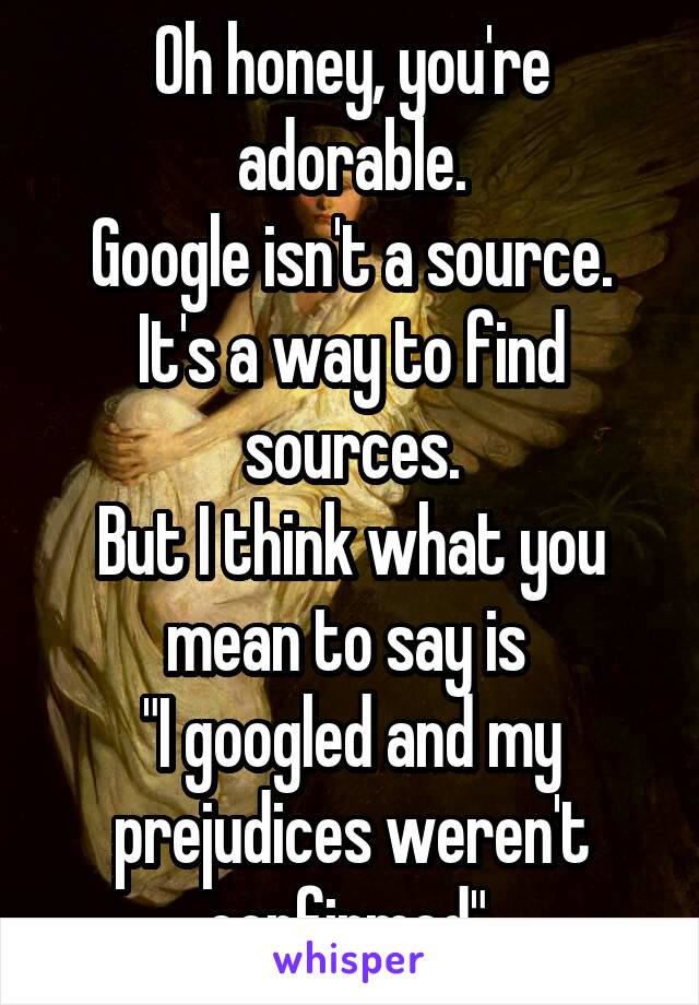 Oh honey, you're adorable.
Google isn't a source.
It's a way to find sources.
But I think what you mean to say is 
"I googled and my prejudices weren't confirmed".