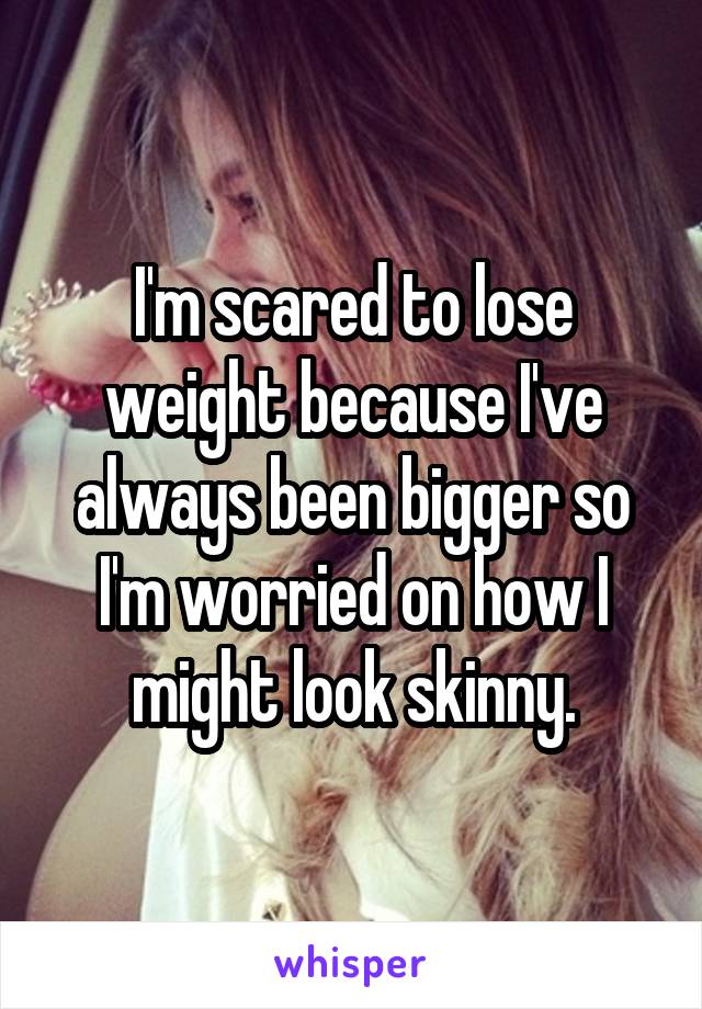 I'm scared to lose weight because I've always been bigger so I'm worried on how I might look skinny.